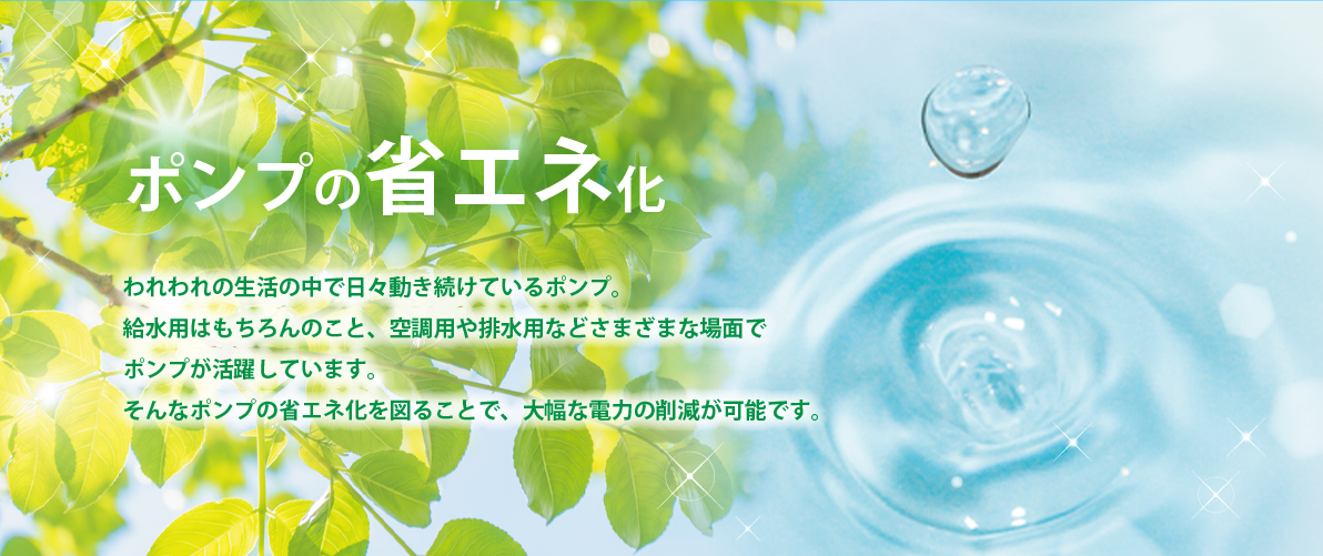 ポンプの省エネ化 われわれの生活の中で日々動き続けているポンプ。給水用はもちろんのこと、空調用や排水用などさまざまな場面でポンプが活躍しています。そんなポンプの省エネ化を図ることで、大幅な電力の削減が可能です。