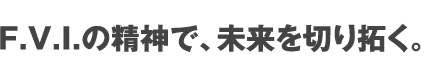 F.V.I.の精神で、未来を切り開く。